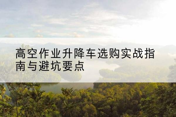 绥宁升降车怎么选-高空作业升降车选购实战指南与避坑要点