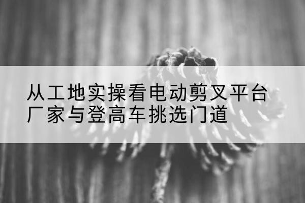 绥宁电动剪叉升降平台厂家-从工地实操看电动剪叉平台厂家与登高车挑选门道