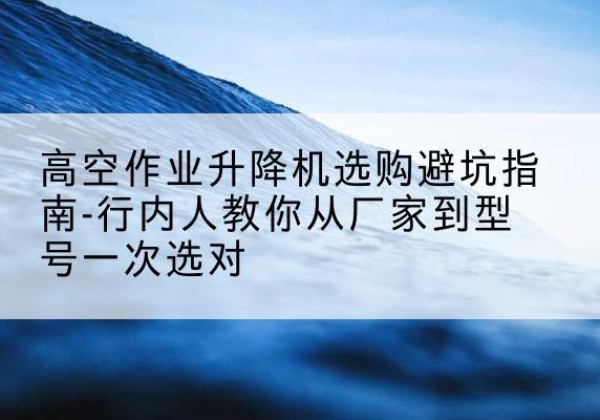 绥宁升降平台厂家-高空作业升降机选购避坑指南-行内人教你从厂家到型号一次选对