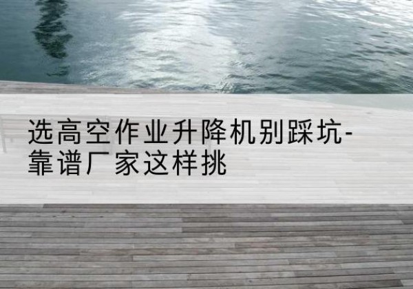 绥宁剪叉式升降机厂家-选高空作业升降机别踩坑-靠谱厂家这样挑