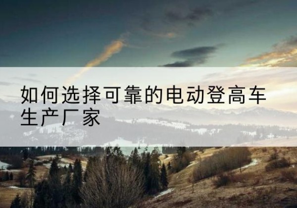 绥宁电动登高车厂家-如何选择可靠的电动登高车生产厂家