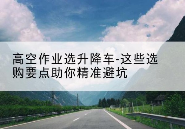 绥宁升降车厂家-高空作业选升降车-这些选购要点助你*避坑