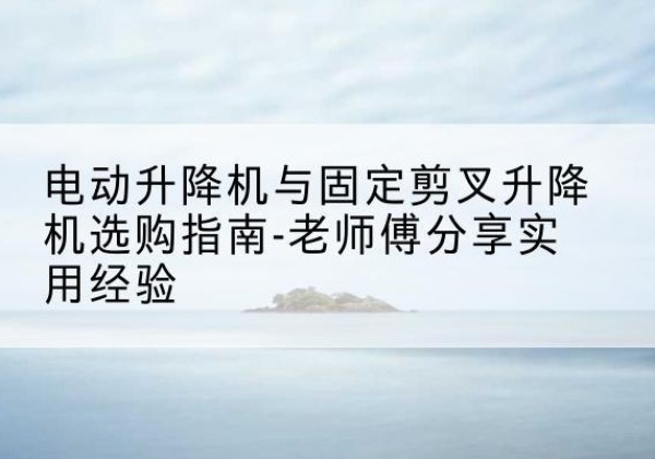 绥宁电动升降机怎么选-电动升降机与固定剪叉升降机选购指南-老师傅分享实用经验
