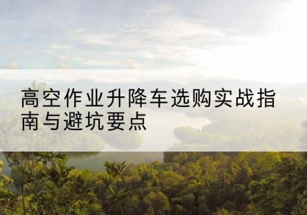 绥宁升降车怎么选-高空作业升降车选购实战指南与避坑要点